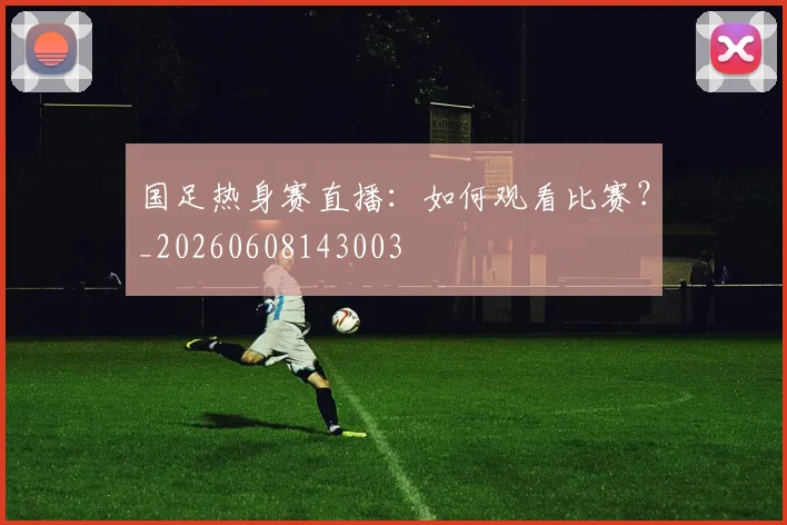 国足热身赛直播:如何观看比赛?_20260608143003