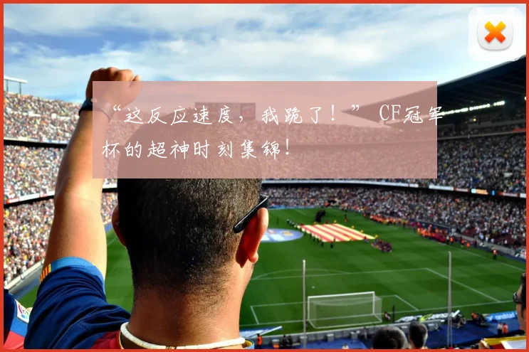 “这反应速度，我跪了！” CF冠军杯的超神时刻集锦！