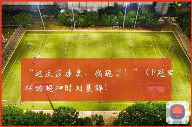 “这反应速度，我跪了！” CF冠军杯的超神时刻集锦！