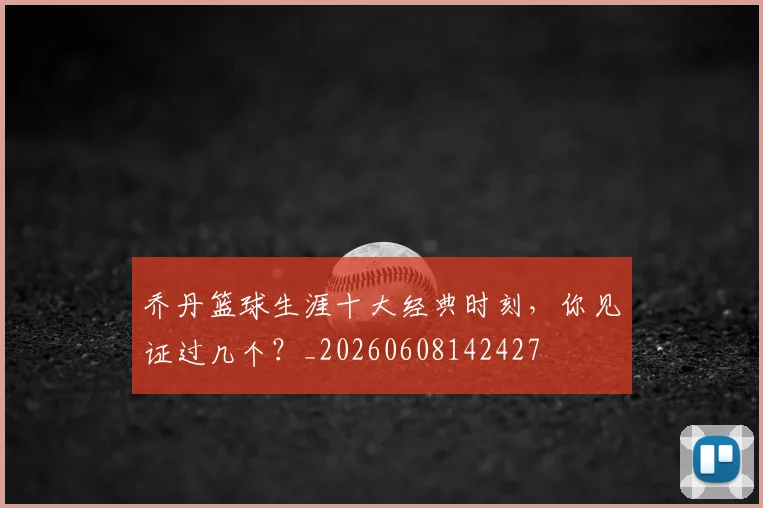 乔丹篮球生涯十大经典时刻,你见证过几个?_20260608142427