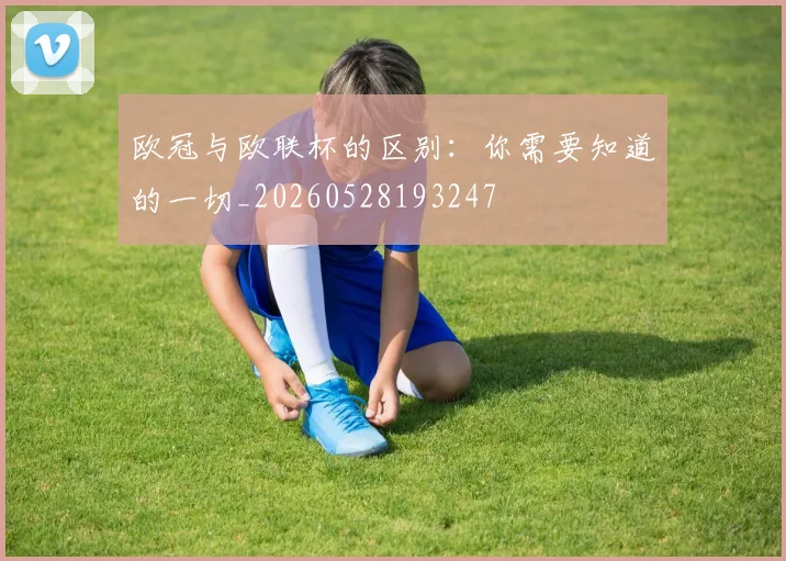 欧冠与欧联杯的区别：你需要知道的一切_20260528193247