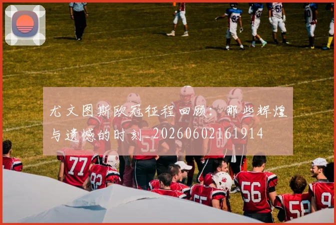 尤文图斯欧冠征程回顾：那些辉煌与遗憾的时刻_20260602161914