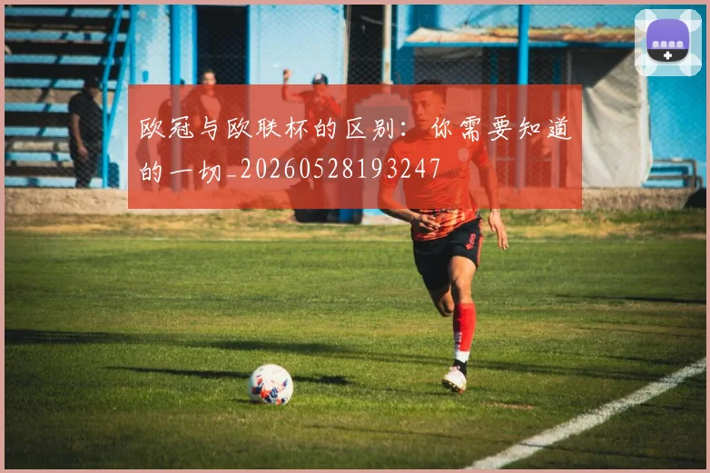 欧冠与欧联杯的区别：你需要知道的一切_20260528193247