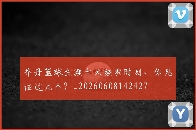 乔丹篮球生涯十大经典时刻，你见证过几个？_20260608142427
