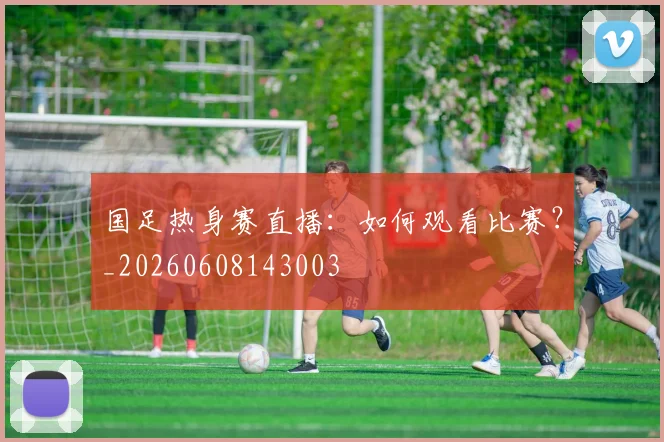 国足热身赛直播：如何观看比赛？_20260608143003