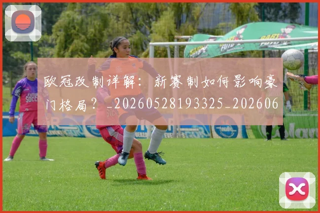 欧冠改制详解：新赛制如何影响豪门格局？_20260528193325_20260609225959