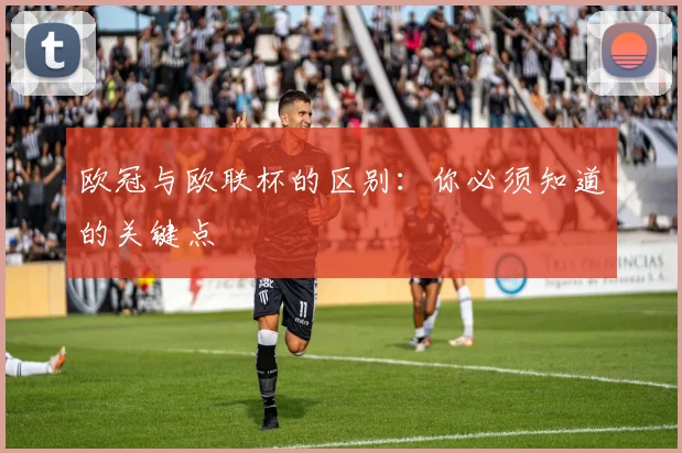 欧冠与欧联杯的区别：你必须知道的关键点